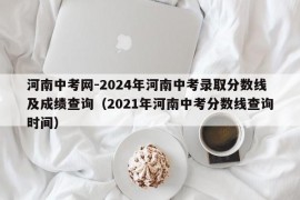 河南中考网-2024年河南中考录取分数线及成绩查询（2021年河南中考分数线查询时间）