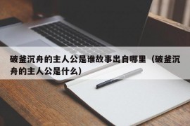 破釜沉舟的主人公是谁故事出自哪里（破釜沉舟的主人公是什么）