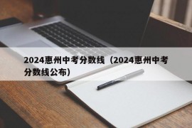 2024惠州中考分数线（2024惠州中考分数线公布）