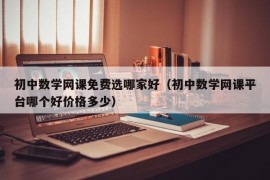 初中数学网课免费选哪家好（初中数学网课平台哪个好价格多少）