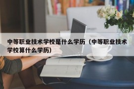 中等职业技术学校是什么学历（中等职业技术学校算什么学历）