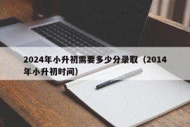 2024年小升初需要多少分录取（2014年小升初时间）