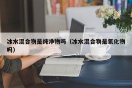 冰水混合物是纯净物吗（冰水混合物是氧化物吗）