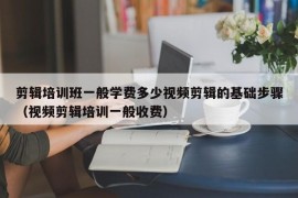 剪辑培训班一般学费多少视频剪辑的基础步骤（视频剪辑培训一般收费）