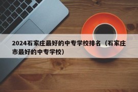 2024石家庄最好的中专学校排名（石家庄市最好的中专学校）