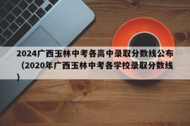 2024广西玉林中考各高中录取分数线公布（2020年广西玉林中考各学校录取分数线）
