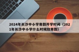 2024年长沙中小学寒假开学时间（2021年长沙中小学什么时候放寒假）