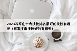 2023石家庄十大技校排名最好的技校有哪些（石家庄市技校好的有哪些）