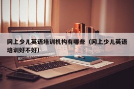 网上少儿英语培训机构有哪些（网上少儿英语培训好不好）