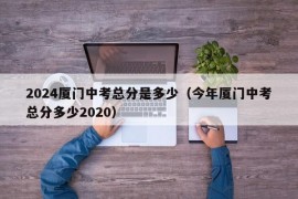 2024厦门中考总分是多少（今年厦门中考总分多少2020）