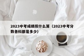 2023中考成绩按什么算（2023中考分数各科都是多少）