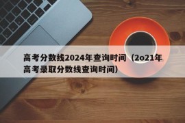 高考分数线2024年查询时间（2o21年高考录取分数线查询时间）