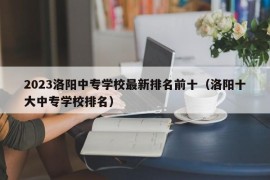 2023洛阳中专学校最新排名前十（洛阳十大中专学校排名）