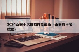 2024西安十大技校排名最新（西安前十名技校）