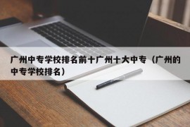 广州中专学校排名前十广州十大中专（广州的中专学校排名）