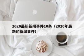 2020最新新闻事件10条（2020年最新的新闻事件）