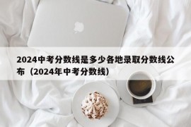 2024中考分数线是多少各地录取分数线公布（2024年中考分数线）