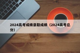 2024高考成绩录取成绩（2024高考总分）