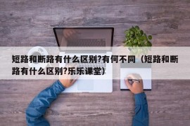 短路和断路有什么区别?有何不同（短路和断路有什么区别?乐乐课堂）