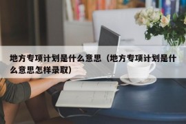 地方专项计划是什么意思（地方专项计划是什么意思怎样录取）