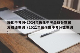 绥化中考网-2024年绥化中考录取分数线及成绩查询（2021年绥化市中考分数查询）