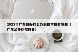 2023年广东最好的公办职校学校有哪些（广东公办职校排名）