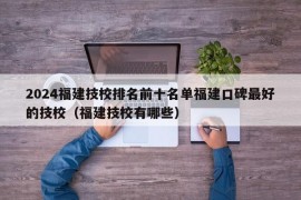 2024福建技校排名前十名单福建口碑最好的技校（福建技校有哪些）