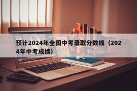 预计2024年全国中考录取分数线（2024年中考成绩）