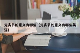 元宵节的意义有哪些（元宵节的意义有哪些英语）