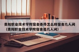 贵阳职业技术学院宿舍条件怎么样宿舍几人间（贵阳职业技术学院宿舍是几人间）