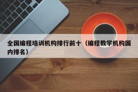 全国编程培训机构排行前十（编程教学机构国内排名）
