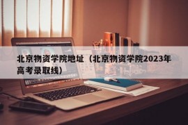 北京物资学院地址（北京物资学院2023年高考录取线）