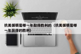 抗美援朝是哪一年取得胜利的（抗美援朝是哪一年获得的胜利）