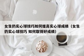 女生扔实心球技巧如何提高实心球成绩（女生扔实心球技巧 如何取得好成绩）