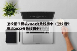 卫校招生要求2023分数线初中（卫校招生要求2022分数线初中）