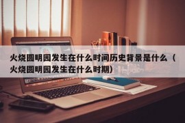 火烧圆明园发生在什么时间历史背景是什么（火烧圆明园发生在什么时期）