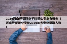 2024河南经贸职业学院招生专业有哪些（河南经贸职业学院2020年各专业录取人数）