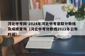 河北中考网-2024年河北中考录取分数线及成绩查询（河北中考分数线2021年公布时间）