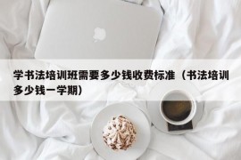 学书法培训班需要多少钱收费标准（书法培训多少钱一学期）
