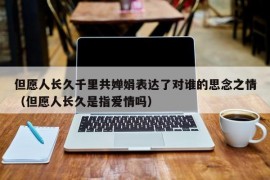 但愿人长久千里共婵娟表达了对谁的思念之情（但愿人长久是指爱情吗）