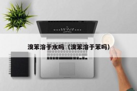 溴苯溶于水吗（溴苯溶于苯吗）