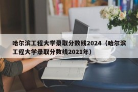 哈尔滨工程大学录取分数线2024（哈尔滨工程大学录取分数线2021年）