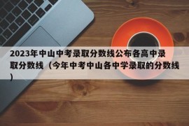 2023年中山中考录取分数线公布各高中录取分数线（今年中考中山各中学录取的分数线）