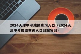 2024天津中考成绩查询入口（2024天津中考成绩查询入口网站官网）