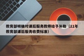 教育部明确对课后服务教师给予补助（21年教育部课后服务收费标准）