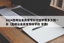 2024昆明冶金高等专科学校学费多少钱一年（昆明冶金高等专科学校 学费）