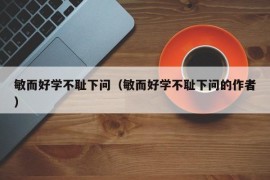 敏而好学不耻下问（敏而好学不耻下问的作者）