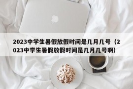 2023中学生暑假放假时间是几月几号（2023中学生暑假放假时间是几月几号啊）