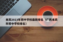 来宾2023年初中学校最新排名（广西来宾市初中学校排名）