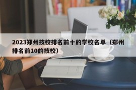 2023郑州技校排名前十的学校名单（郑州排名前10的技校）
